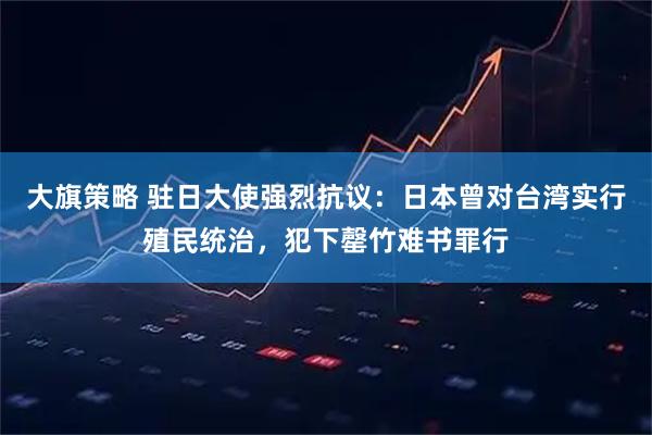 大旗策略 驻日大使强烈抗议：日本曾对台湾实行殖民统治，犯下罄竹难书罪行