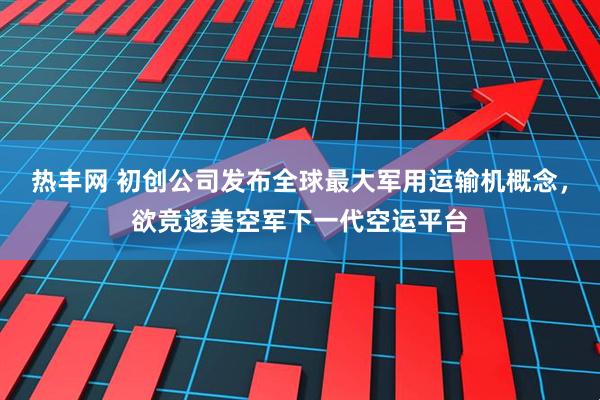 热丰网 初创公司发布全球最大军用运输机概念，欲竞逐美空军下一代空运平台