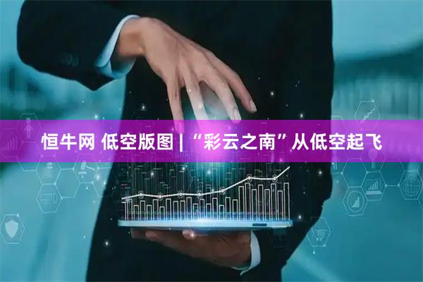 恒牛网 低空版图 | “彩云之南”从低空起飞