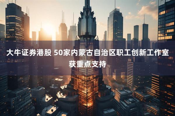 大牛证券港股 50家内蒙古自治区职工创新工作室获重点支持