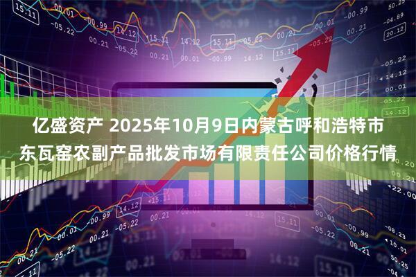 亿盛资产 2025年10月9日内蒙古呼和浩特市东瓦窑农副产品批发市场有限责任公司价格行情