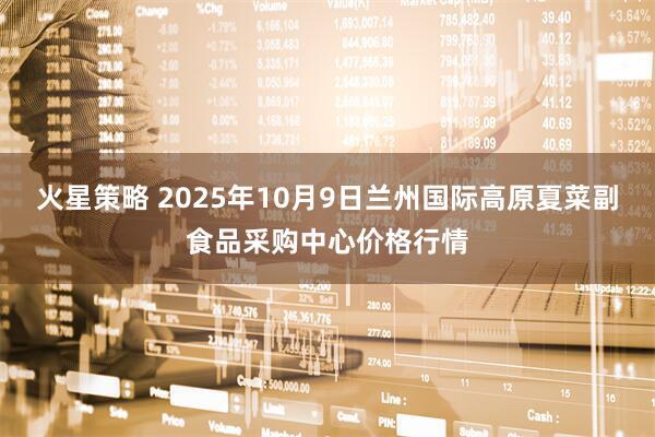 火星策略 2025年10月9日兰州国际高原夏菜副食品采购中心价格行情