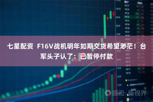七星配资 F16V战机明年如期交货希望渺茫!台军头子认了:已暂停付款