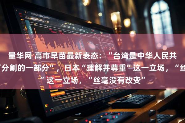 量华网 高市早苗最新表态：“台湾是中华人民共和国领土不可分割的一部分”，日本“理解并尊重”这一立场，“丝毫没有改变”