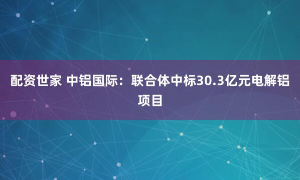配资世家 中铝国际：联合体中标30.3亿元电解铝项目
