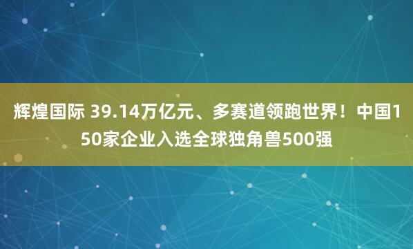 辉煌国际 39.14万亿元、多赛道领跑世界!中国150家企业入选全球独角兽500强