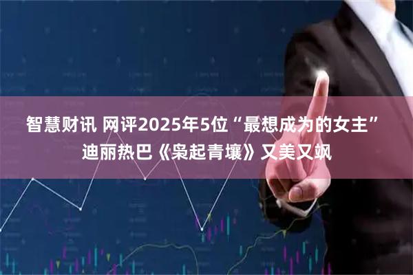 智慧财讯 网评2025年5位“最想成为的女主” 迪丽热巴《枭起青壤》又美又飒