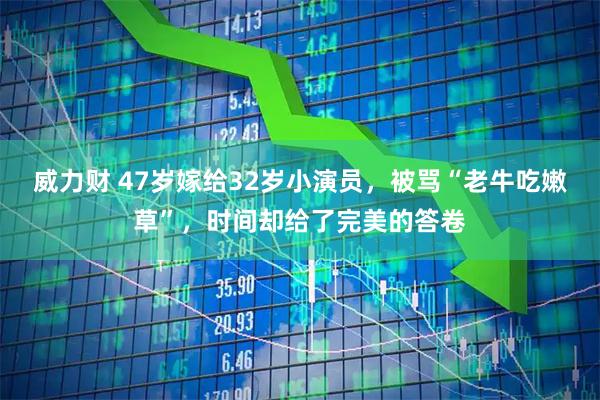 威力财 47岁嫁给32岁小演员，被骂“老牛吃嫩草”，时间却给了完美的答卷