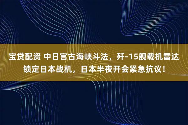 宝贷配资 中日宫古海峡斗法,歼-15舰载机雷达锁定日本战机,日本半夜开会紧急抗议!