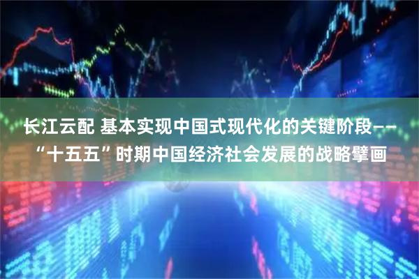 长江云配 基本实现中国式现代化的关键阶段——“十五五”时期中国经济社会发展的战略擘画