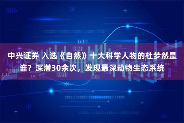 中兴证券 入选《自然》十大科学人物的杜梦然是谁?深潜30余次,发现最深动物生态系统