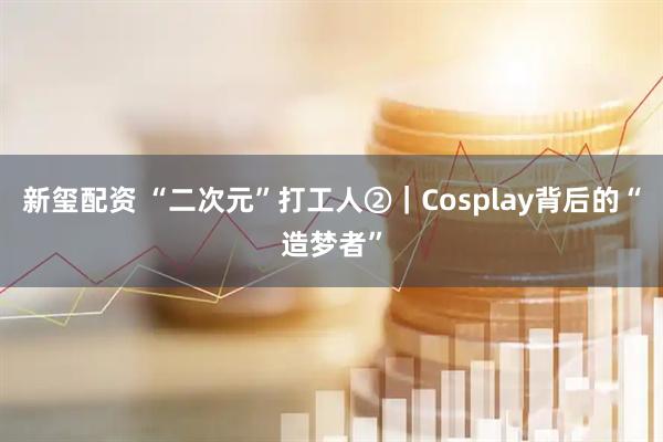 新玺配资 “二次元”打工人②｜Cosplay背后的“造梦者”
