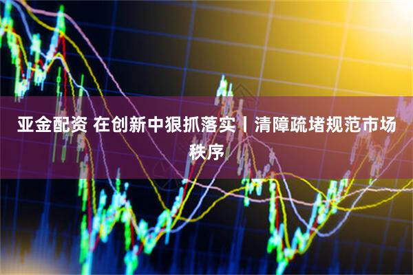 亚金配资 在创新中狠抓落实丨清障疏堵规范市场秩序