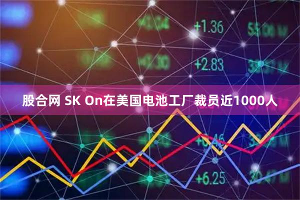 股合网 SK On在美国电池工厂裁员近1000人