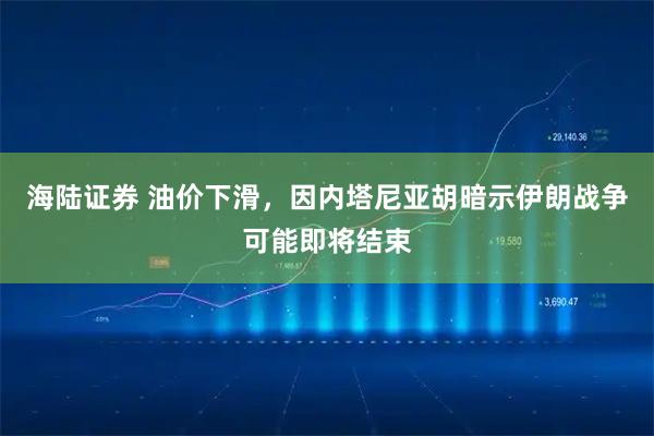 海陆证券 油价下滑，因内塔尼亚胡暗示伊朗战争可能即将结束