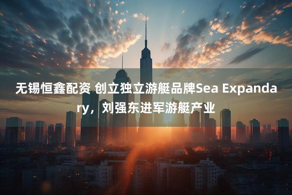无锡恒鑫配资 创立独立游艇品牌Sea Expandary，刘强东进军游艇产业