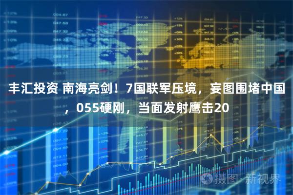 丰汇投资 南海亮剑！7国联军压境，妄图围堵中国，055硬刚，当面发射鹰击20