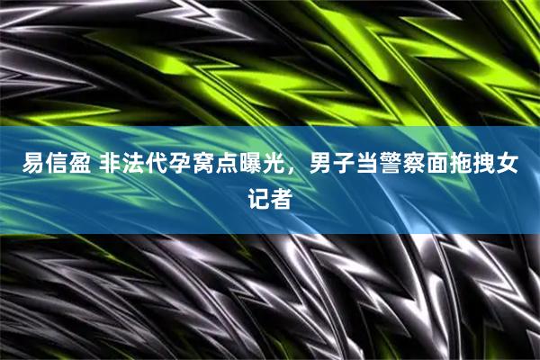 易信盈 非法代孕窝点曝光，男子当警察面拖拽女记者